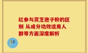 红参与灵芝孢子粉的区别 从成分功效适用人群等方面深度解析