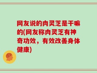 网友说的肉灵芝是干嘛的(网友称肉灵芝有神奇功效，有效改善身体健康)