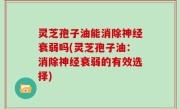 灵芝孢子油能消除神经衰弱吗(灵芝孢子油：消除神经衰弱的有效选择)