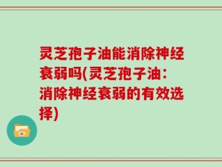 灵芝孢子油能消除神经衰弱吗(灵芝孢子油：消除神经衰弱的有效选择)