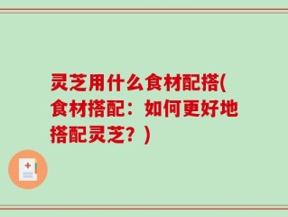 灵芝用什么食材配搭(食材搭配：如何更好地搭配灵芝？)