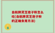 自航牌灵芝孢子粉怎么吃(自航牌灵芝孢子粉的正确食用方法)