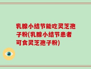 乳腺小结节能吃灵芝孢子粉(乳腺小结节患者可食灵芝孢子粉)