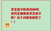 灵芝孢子粉用洗掉吗(如何正确使用灵芝孢子粉？这个问题有解答了！)