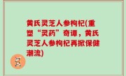 黄氏灵芝人参枸杞(重塑“灵药”奇谭，黄氏灵芝人参枸杞再掀保健潮流)