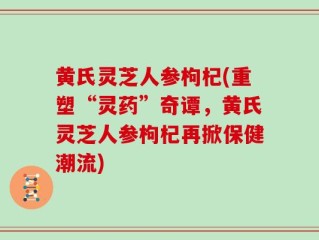 黄氏灵芝人参枸杞(重塑“灵药”奇谭，黄氏灵芝人参枸杞再掀保健潮流)