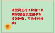 破壁灵芝孢子粉治什么病好(破壁灵芝孢子粉疗效神奇，可治多种疾病)
