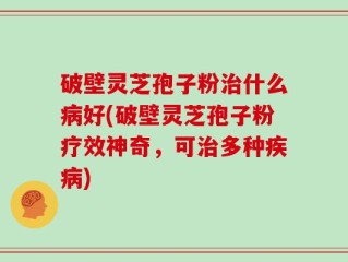 破壁灵芝孢子粉治什么病好(破壁灵芝孢子粉疗效神奇，可治多种疾病)