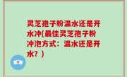 灵芝孢子粉温水还是开水冲(最佳灵芝孢子粉冲泡方式：温水还是开水？)