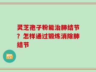 灵芝孢子粉能治肺结节？怎样通过锻炼消除肺结节