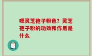 嗯灵芝孢子粉色？灵芝孢子粉的功效和作用是什么