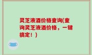 灵芝液酒价格查询(查询灵芝液酒价格，一键搞定！)