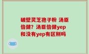 破壁灵芝孢子粉 汤臣倍健？汤臣倍健yep和没有yep有区别吗
