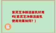 紫灵芝净颜洁面乳好用吗(紫灵芝净颜洁面乳使用效果如何？)
