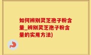 如何辨别灵芝孢子粉含量_辨别灵芝孢子粉含量的实用方法)