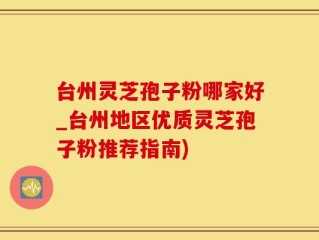 台州灵芝孢子粉哪家好_台州地区优质灵芝孢子粉推荐指南)