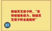 格瑞灵芝孢子粉_“高效增强免疫力，格瑞灵芝孢子粉全面解析”