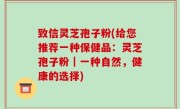 致信灵芝孢子粉(给您推荐一种保健品：灵芝孢子粉｜一种自然，健康的选择)