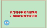 灵芝孢子粉能升尿酸吗？尿酸能吃野生灵芝吗
