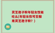 灵芝孢子粉年轻女性能吃么(年轻女性可否服用灵芝孢子粉？)