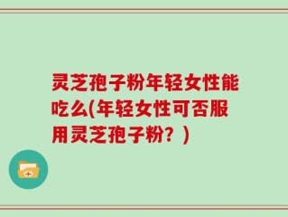 灵芝孢子粉年轻女性能吃么(年轻女性可否服用灵芝孢子粉？)