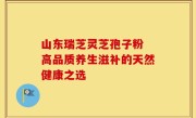 山东瑞芝灵芝孢子粉 高品质养生滋补的天然健康之选