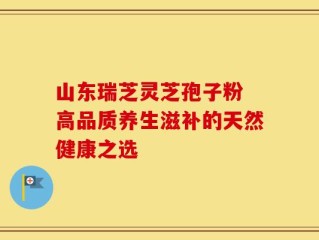 山东瑞芝灵芝孢子粉 高品质养生滋补的天然健康之选