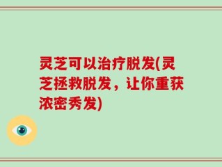 灵芝可以治疗脱发(灵芝拯救脱发，让你重获浓密秀发)