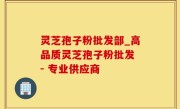 灵芝孢子粉批发部_高品质灵芝孢子粉批发 - 专业供应商