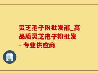 灵芝孢子粉批发部_高品质灵芝孢子粉批发 - 专业供应商