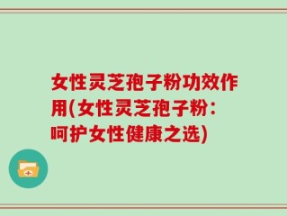 女性灵芝孢子粉功效作用(女性灵芝孢子粉：呵护女性健康之选)
