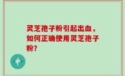 灵芝孢子粉引起出血，如何正确使用灵芝孢子粉？