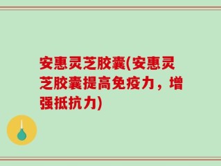 安惠灵芝胶囊(安惠灵芝胶囊提高免疫力，增强抵抗力)