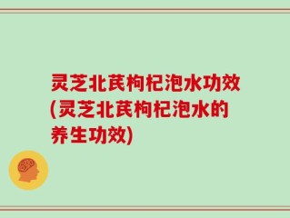 灵芝北芪枸杞泡水功效(灵芝北芪枸杞泡水的养生功效)