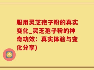 服用灵芝孢子粉的真实变化_灵芝孢子粉的神奇功效：真实体验与变化分享)