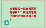 夫妻能否一起食用灵芝孢子粉？？解析灵芝孢子粉的功效和适用人群？