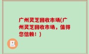 广州灵芝回收市场(广州灵芝回收市场，值得您信赖！)