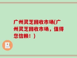 广州灵芝回收市场(广州灵芝回收市场，值得您信赖！)