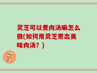 灵芝可以煮肉汤嘛怎么做(如何用灵芝煮出美味肉汤？)