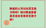 脾虚的人可以吃灵芝孢子粉吗?探讨脾虚患者是否适合食用灵芝孢子粉?