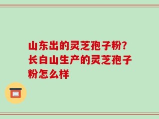 山东出的灵芝孢子粉？长白山生产的灵芝孢子粉怎么样