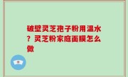 破壁灵芝孢子粉用温水？灵芝粉家庭面膜怎么做