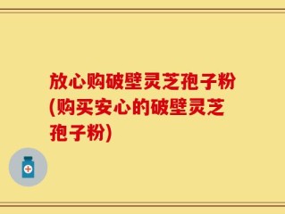 放心购破壁灵芝孢子粉(购买安心的破壁灵芝孢子粉)
