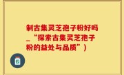 制古集灵芝孢子粉好吗_“探索古集灵芝孢子粉的益处与品质”)