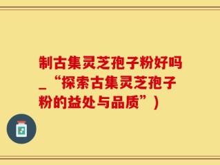 制古集灵芝孢子粉好吗_“探索古集灵芝孢子粉的益处与品质”)