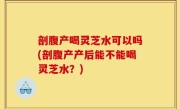 剖腹产喝灵芝水可以吗(剖腹产产后能不能喝灵芝水？)