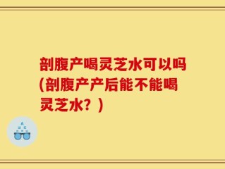剖腹产喝灵芝水可以吗(剖腹产产后能不能喝灵芝水？)