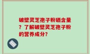 破壁灵芝孢子粉硒含量？了解破壁灵芝孢子粉的营养成分？