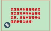 灵芝孢子粉是养殖的灵芝灵芝孢子粉来自养殖灵芝，具有丰富营养价值的新养生选择)