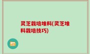 灵芝栽培堆料(灵芝堆料栽培技巧)